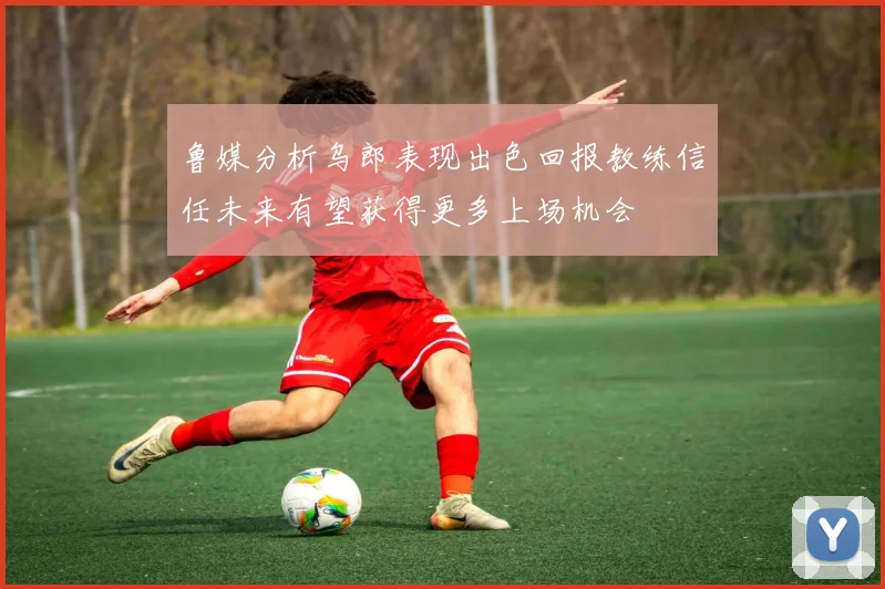 鲁媒分析乌郎表现出色回报教练信任未来有望获得更多上场机会