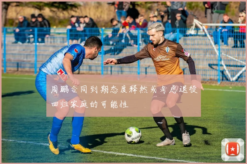 周鹏合同到期态度释然或考虑退役回归家庭的可能性
