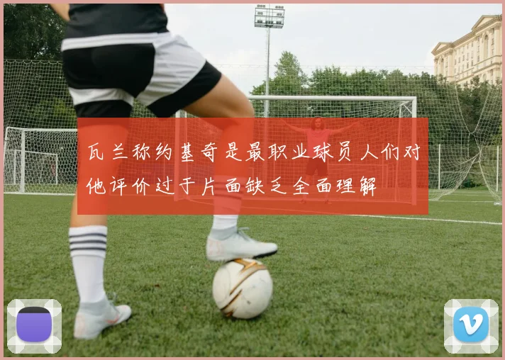 瓦兰称约基奇是最职业球员人们对他评价过于片面缺乏全面理解