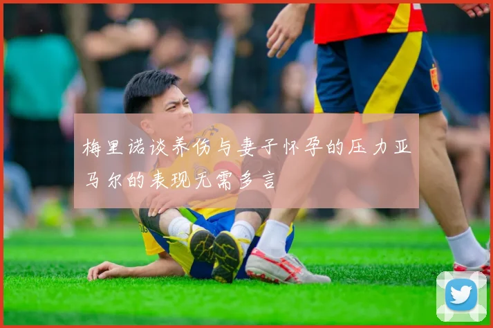 梅里诺谈养伤与妻子怀孕的压力亚马尔的表现无需多言