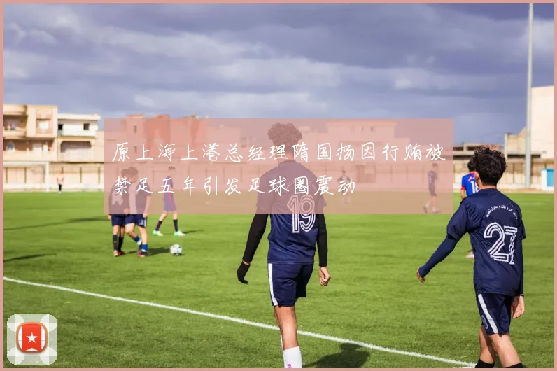 原上海上港总经理隋国扬因行贿被禁足五年引发足球圈震动