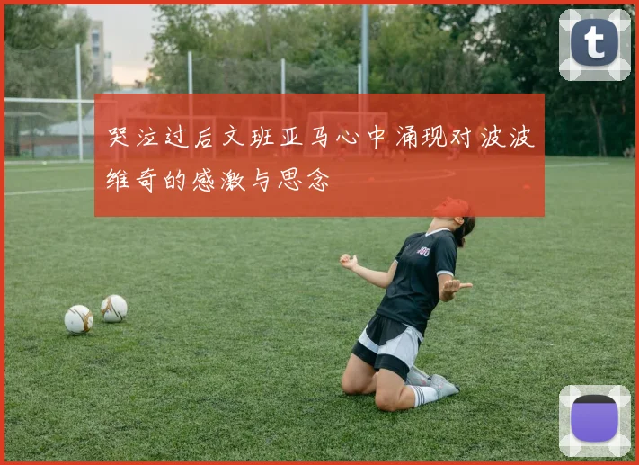 哭泣过后文班亚马心中涌现对波波维奇的感激与思念