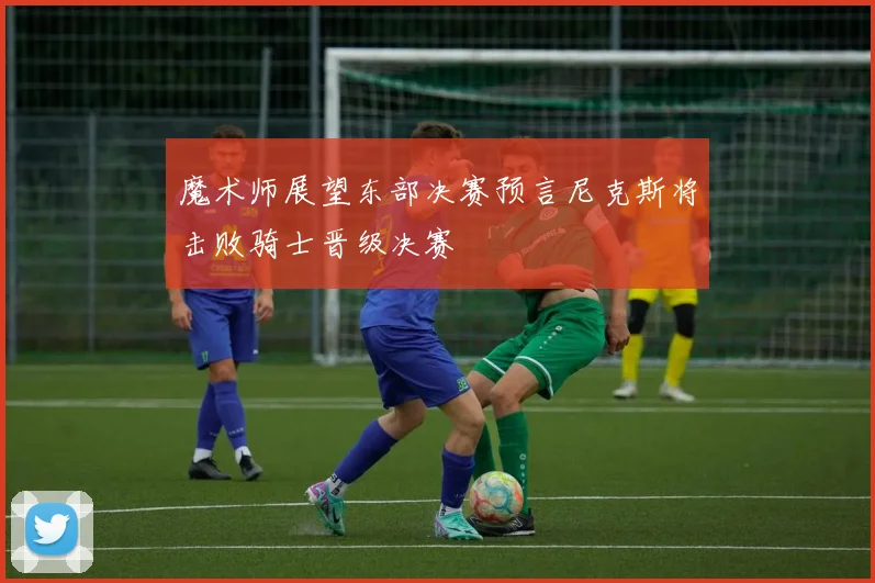 魔术师展望东部决赛预言尼克斯将击败骑士晋级决赛