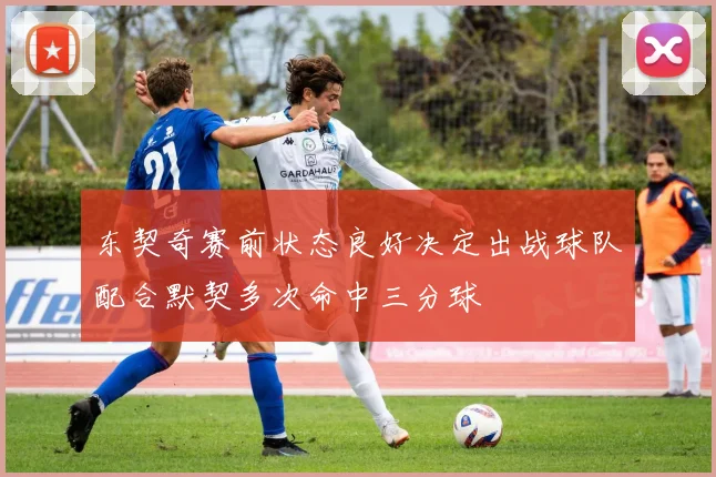 东契奇赛前状态良好决定出战球队配合默契多次命中三分球