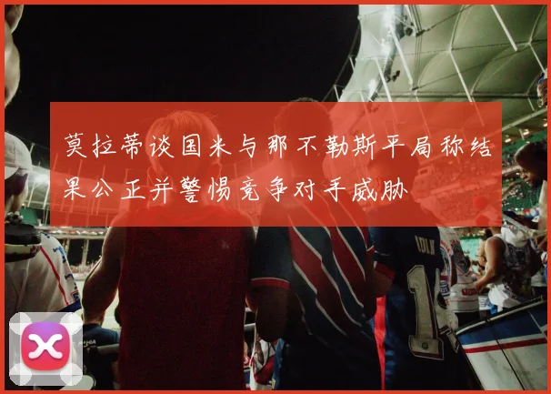 莫拉蒂谈国米与那不勒斯平局称结果公正并警惕竞争对手威胁