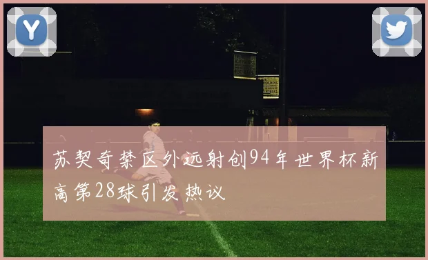 苏契奇禁区外远射创94年世界杯新高第28球引发热议