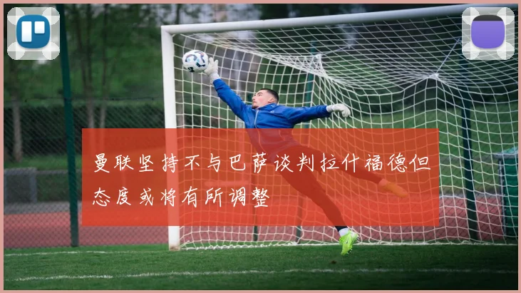 曼联坚持不与巴萨谈判拉什福德但态度或将有所调整