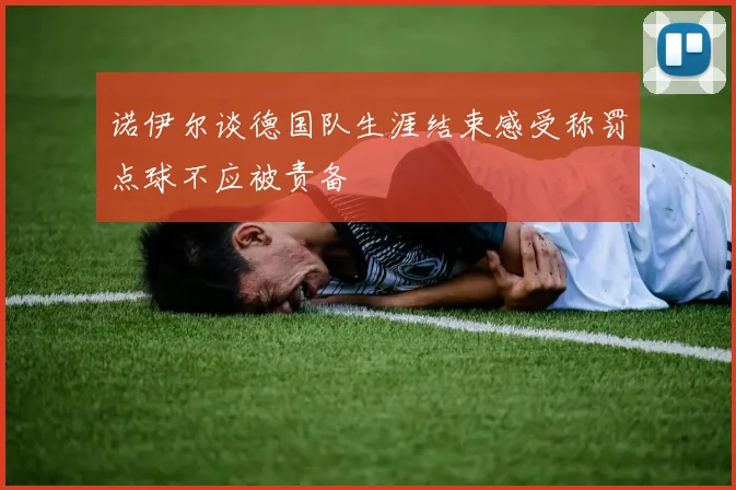 诺伊尔谈德国队生涯结束感受称罚点球不应被责备