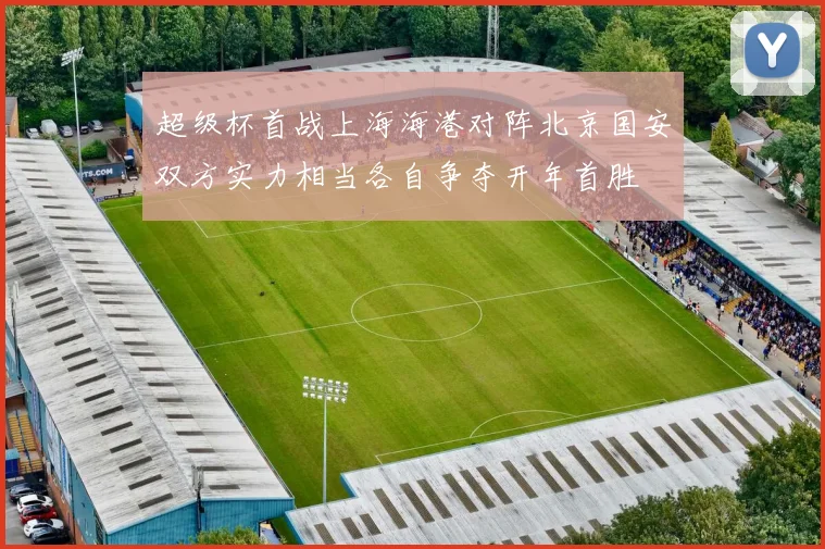 超级杯首战上海海港对阵北京国安双方实力相当各自争夺开年首胜