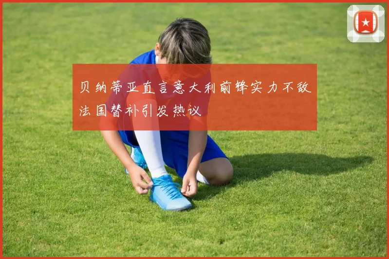 贝纳蒂亚直言意大利前锋实力不敌法国替补引发热议