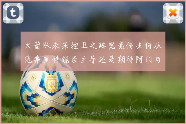 火箭队未来控卫之路究竟何去何从范弗里特能否主导还是期待阿门与谢泼德崛起