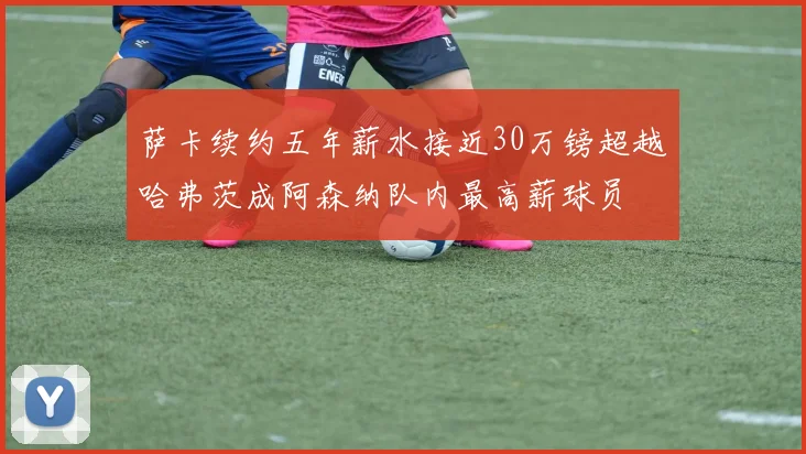 萨卡续约五年薪水接近30万镑超越哈弗茨成阿森纳队内最高薪球员
