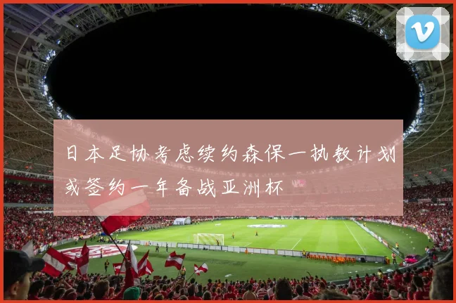 日本足协考虑续约森保一执教计划或签约一年备战亚洲杯