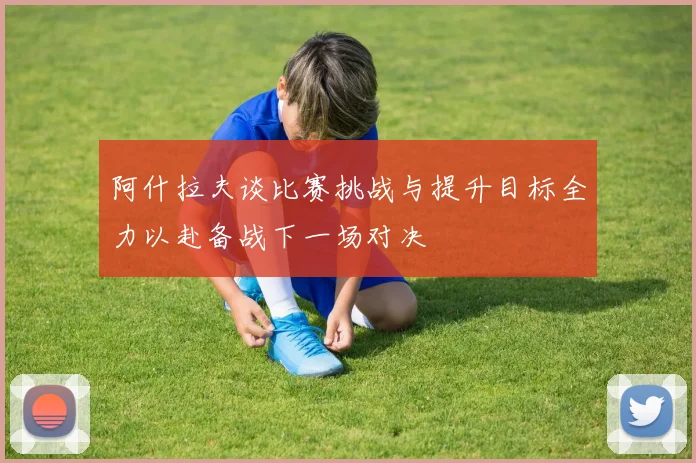 阿什拉夫谈比赛挑战与提升目标全力以赴备战下一场对决