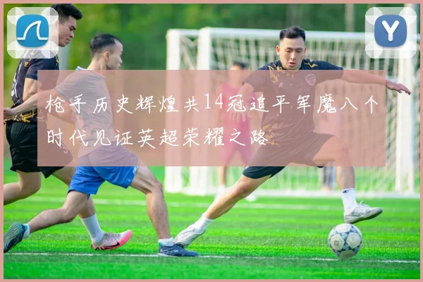 枪手历史辉煌共14冠追平军魔八个时代见证英超荣耀之路
