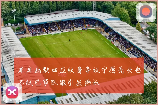 库库幽默回应纹身争议宁愿秃头也不纹巴萨队徽引发热议