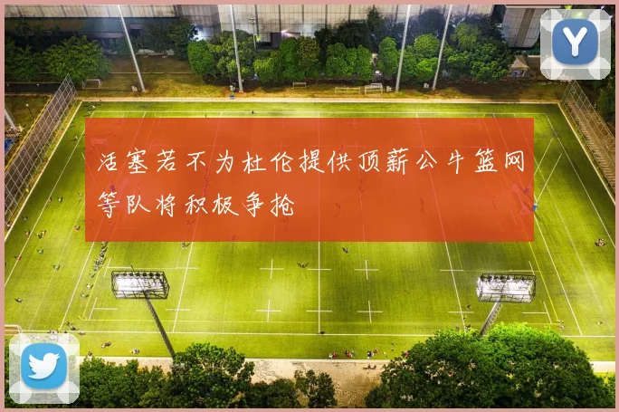 活塞若不为杜伦提供顶薪公牛篮网等队将积极争抢