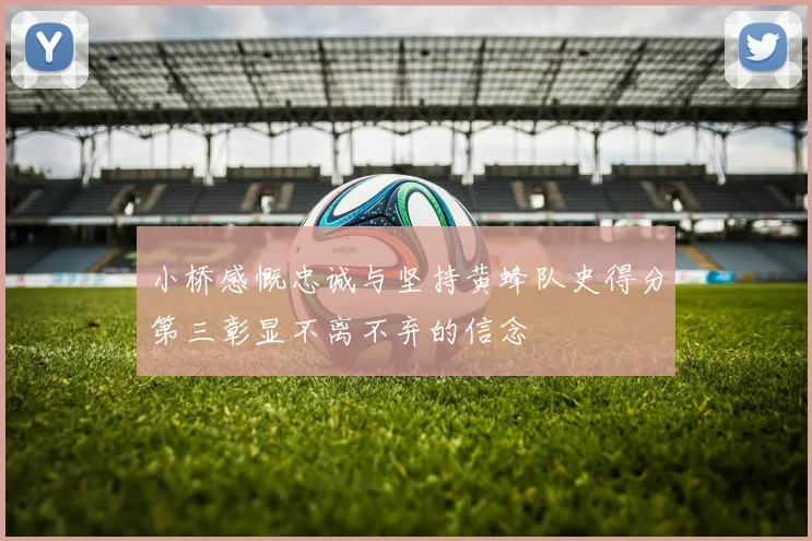 小桥感慨忠诚与坚持黄蜂队史得分第三彰显不离不弃的信念