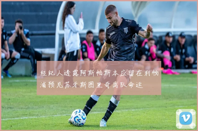 经纪人透露阿斯帕斯本应留在利物浦预见苏牙斯图里奇离队命运