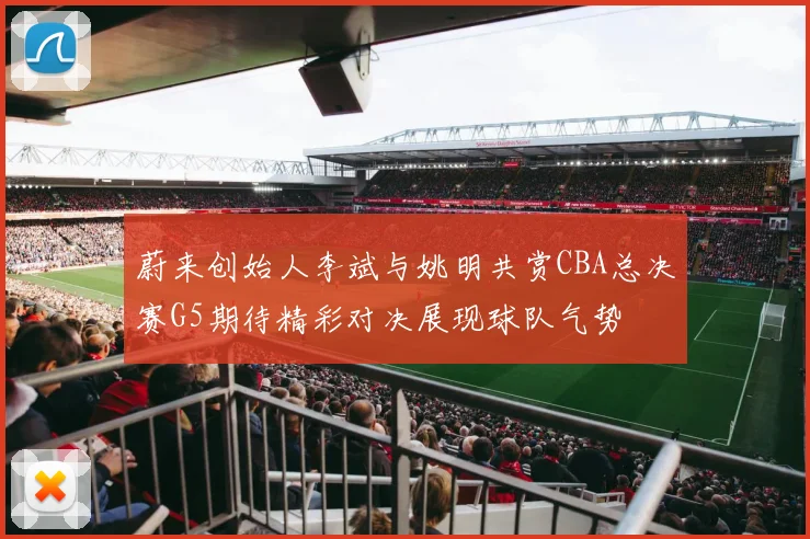 蔚来创始人李斌与姚明共赏CBA总决赛G5期待精彩对决展现球队气势