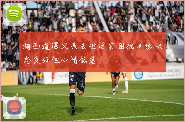 梅西遭遇父亲去世谣言困扰训练状态良好但心情低落