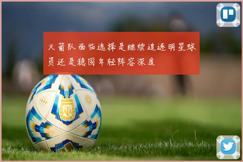 火箭队面临选择是继续追逐明星球员还是稳固年轻阵容深度