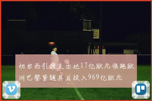 切尔西引援支出达17亿欧元领跑欧洲巴黎紧随其后投入969亿欧元