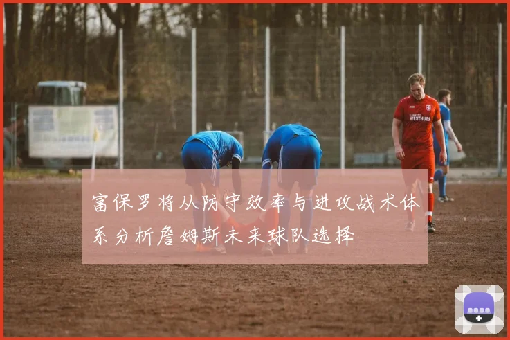 富保罗将从防守效率与进攻战术体系分析詹姆斯未来球队选择